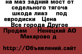 .на маз.задний мост от седельного тягоча шкода-лиаз110 под евродиски › Цена ­ 40 000 - Все города Другое » Продам   . Ненецкий АО,Макарово д.